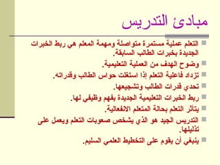‫التدريس‬ ‫مبادئ‬

‫الخبرات‬ ‫ربط‬ ‫هي‬ ‫المعلم‬ ‫ومهمة‬ ‫متواصلة‬ ‫مستمرة‬ ‫عملية‬ ‫التعلم‬
.‫السابقة‬ ‫الطالب‬ ‫بخبرات‬ ‫الجديدة‬

.‫التعليمية‬ ‫العملية‬ ‫من‬ ‫الهدف‬ ‫وضوح‬

.‫وقدراته‬ ‫الطالب‬ ‫حواس‬ ‫استغلت‬ ‫إذا‬ ‫التعلم‬ ‫فاعلية‬ ‫تزداد‬

.‫وتشجيعها‬ ‫الطالب‬ ‫قدرات‬ ‫تحدي‬

.‫لها‬ ‫وظيفي‬ ‫بفهم‬ ‫الجديدة‬ ‫التعليمية‬ ‫الخبرات‬ ‫ربط‬

.‫االنفعالية‬ ‫المتعلم‬ ‫بحالة‬ ‫التعلم‬ ‫يتأثر‬

‫على‬ ‫ويعمل‬ ‫التعلم‬ ‫صعوبات‬ ‫يشخص‬ ‫الذي‬ ‫هو‬ ‫الجيد‬ ‫التدريس‬
.‫تذليلها‬

.‫السليم‬ ‫العلمي‬ ‫التخطيط‬ ‫على‬ ‫يقوم‬ ‫أن‬ ‫ينبغي‬
 