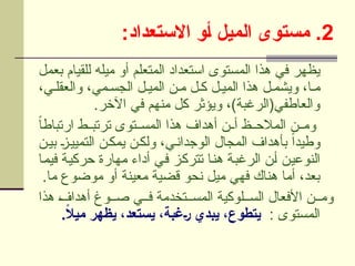 2
:‫االستعداد‬ ‫]و‬‫أ‬ ‫الميل‬ ‫مستوى‬ .
‫بعمل‬ ‫للقيام‬ ‫ميله‬ ‫أو‬ ‫المتعلم‬ ‫استعداد‬ ‫المستوى‬ ‫هذا‬ ‫في‬ ‫يظهر‬
،‫ي‬U‫والعقل‬ ،‫مي‬U‫الجس‬ ‫ل‬U‫المي‬ ‫ن‬U‫م‬ ‫ل‬U‫ك‬ ‫ل‬U‫المي‬ ‫هذا‬ ‫ل‬U‫ويشم‬ ،‫ا‬U‫م‬
.‫اآلخر‬ ‫في‬ ‫منهم‬ ‫كل‬ ‫ويؤثر‬ ،)‫والعاطفي(الرغبة‬
ً‫ا‬‫ارتباط‬ ‫ط‬UU‫ترتب‬ ‫توى‬UU‫المس‬ ‫هذا‬ ‫أهداف‬ ‫ن‬UU‫أ‬ ‫ظ‬UU‫المالح‬ ‫ن‬UU‫وم‬
‫ن‬U‫بي‬ U
‫ز‬U‫التميي‬ ‫ن‬U‫يمك‬ ‫ن‬U‫ولك‬ ،‫ي‬U‫الوجدان‬ ‫المجال‬ ‫بأهداف‬ ً‫ا‬‫وطيد‬
‫ا‬U‫م‬‫في‬ ‫ة‬U‫ي‬‫حرك‬ ‫مهارة‬ ‫أداء‬ ‫ي‬U‫ف‬ ‫ز‬U‫ك‬‫تتر‬ ‫ا‬U‫ن‬‫ه‬ ‫ة‬U‫ب‬‫الرغ‬ ‫ن‬U‫أ‬ ‫ن‬U‫ي‬‫النوع‬
.‫ما‬ ‫موضوع‬ ‫أو‬ ‫معينة‬ ‫قضية‬ ‫نحو‬ ‫ميل‬ ‫فهي‬ ‫هناك‬ ‫أما‬ ،‫بعد‬
‫هذا‬ U
‫ف‬‫أهدا‬ ‫وغ‬UU‫ص‬ ‫ي‬UU‫ف‬ ‫تخدمة‬UU‫المس‬ ‫لوكية‬UU‫الس‬ ‫األفعال‬ ‫ن‬UU‫وم‬
: ‫المستوى‬
.ً
‫ال‬‫مي‬ ‫يظهر‬ ،‫يستعد‬ ،‫]غبة‬‫ر‬ ‫يبدي‬ ،‫يتطوع‬
 