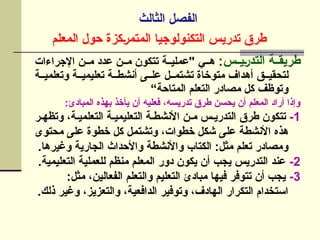 ‫الثالث‬ ‫الفصل‬
‫المعلم‬ ‫حول‬ ‫]كزة‬‫ر‬‫المتم‬ ‫التكنولوجيا‬ ‫تدريس‬ ‫طرق‬
‫]س‬]‫]ي‬‫ر‬‫التد‬ ‫]ة‬]‫طريق‬
:
‫اإلجراءات‬ ‫م]]ن‬ ‫عدد‬ ‫]ن‬]‫م‬ ‫تتكون‬ ‫]ة‬]‫"عملي‬ ‫]ي‬]‫ه‬
‫وتعلمي]]ة‬ ‫تعليمي]]ة‬ ‫أنشط]]ة‬ ‫عل]]ى‬ ‫تشتم]]ل‬ ‫متوخاة‬ ‫أهداف‬ ‫لتحقي]]ق‬
“‫المتاحة‬ ‫التعلم‬ ‫مصادر‬ ‫كل‬ ‫وتوظف‬
:‫المبادئ‬ ‫بهذه‬ ‫يأخذ‬ ‫أن‬ ‫فعليه‬ ،‫تدريسه‬ ‫طرق‬ ‫يحسن‬ ‫أن‬ ‫المعلم‬ ‫أراد‬ ‫وإذا‬
1
-
‫وتظه]ر‬ ،‫التعلمي]ة‬ ‫التعليمي]ة‬ ‫األنشط]ة‬ ‫م]ن‬ ‫التدري]س‬ ‫طرق‬ ‫تتكون‬
‫محتوى‬ ‫]ى‬‫ل‬‫ع‬ ‫خطوة‬ ‫كل‬ ‫]ل‬‫م‬‫وتشت‬ ،‫خطوات‬ ‫شكل‬ ‫]ى‬‫ل‬‫ع‬ ‫]ة‬‫ط‬‫األنش‬ ‫هذه‬
.‫وغيرها‬ ‫الجارية‬ ‫واألحداث‬ ‫واألنشطة‬ ‫الكتاب‬ :‫مثل‬ ‫تعلم‬ ‫ومصادر‬
2
-
.‫التعليمية‬ ‫للعملية‬ ‫منظم‬ ‫المعلم‬ ‫دور‬ ‫يكون‬ ‫أن‬ ‫يجب‬ ‫التدريس‬ ‫عند‬
3
-
:‫مثل‬ ،‫الفعالين‬ ‫والتعلم‬ ‫التعليم‬ ‫مبادئ‬ ‫فيها‬ ‫تتوفر‬ ‫أن‬ ‫يجب‬
.‫ذلك‬ ‫وغير‬ ،‫والتعزيز‬ ،‫الدافعية‬ ‫وتوفير‬ ،‫الهادف‬ ‫التكرار‬ ‫استخدام‬
 