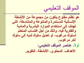 ‫التعليمي‬ ‫الموقف‬
‫األنشطة‬ ‫من‬ ‫مجموعة‬ ‫من‬ ‫يتكون‬ ‫مفتوح‬ ‫نظام‬ ‫هو‬
‫التي‬ ،‫والمتناسقة‬ ‫والمتنوعة‬ ‫المستمرة‬ ‫اإلنسانية‬
‫والمادية‬ ‫البشرية‬ ‫الموارد‬ ‫استخدام‬ ‫إلى‬ ‫تهدف‬
‫]تعلم‬‫م‬‫ال‬ ‫اكتساب‬ ‫أجل‬ ‫من‬ ‫وذلك‬ ،‫فيه‬ ‫والفكرية‬
‫سلوك‬ ‫إلى‬ ‫لديه‬ ‫سلوك‬ ‫تعديل‬ ‫أو‬ ،‫مرغوب‬ ‫لسلوك‬
.‫مرغوب‬ ‫آخر‬
:ً
‫ال‬‫أو‬
:‫التعليمي‬ ‫الموقف‬ ‫عناصر‬
.‫التقويم‬ ،‫األنشطة‬ ،‫المحتوى‬ ،‫األهداف‬
 
