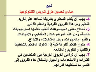 ‫تابع‬
‫التكنولوجيا‬ ‫تدريس‬ ‫طرق‬ ‫تحسين‬ ‫مبادئ‬
4
-
‫تفريد‬ ‫على‬ ‫تساعد‬ ‫بطريقة‬ ‫المحتوى‬ ‫ينظم‬ ‫أن‬ ‫يجب‬
.‫الذاتي‬ ‫والتعلم‬ ‫الفردية‬ ‫الفروق‬ ‫ومراعاة‬ ‫التعليم‬
5
-
‫استراتيجيات‬ ‫تعلمها‬ ‫لتنظيم‬ ‫الموضوعات‬ ‫بعض‬ ‫تحتاج‬
‫واالتجاهات‬ ،‫المفاهيم‬ :‫الموضوعات‬ ‫هذه‬ ‫ومن‬ ،‫خاصة‬
.‫واإلبداع‬ ،‫المشكالت‬ ‫وحل‬ ،‫والمهارات‬ ،‫والقيم‬
6
-
‫بالتخطيط‬ ‫المتعلم‬ ‫اشترك‬ ‫إذا‬ ‫فاعلية‬ ‫أكثر‬ ‫التعلم‬ ‫يكون‬
.‫والمتابعة‬ ‫والتقويم‬ ‫والتنفيذ‬
7
-
‫في‬ ‫المتعلمين‬ ‫بين‬ ‫الفردية‬ ‫]وق‬‫ر‬‫الف‬ ‫تراعى‬ ‫أن‬ ‫يجب‬
‫إلى‬ ‫الفروق‬ ‫هذه‬ ‫وتستغل‬ ‫والميول‬ ‫واالستعدادات‬ ‫القدرات‬
.‫قدراتهم‬ ‫تستطيعه‬ ‫ما‬ ‫أقصى‬
 