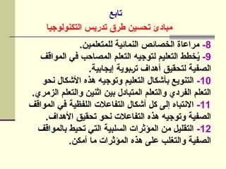‫تابع‬
‫التكنولوجيا‬ ‫تدريس‬ ‫طرق‬ ‫تحسين‬ ‫مبادئ‬
8
-
.‫للمتعلمين‬ ‫النمائية‬ ‫الخصائص‬ ‫مراعاة‬
9
-
‫المواقف‬ ‫في‬ ‫المصاحب‬ ‫التعلم‬ ‫لتوجيه‬ ‫التعليم‬ ‫خطط‬ُ
‫ي‬
.‫إيجابية‬ ‫]بوية‬‫ر‬‫ت‬ ‫أهداف‬ ‫لتحقيق‬ ‫الصفية‬
10
-
‫نحو‬ ‫األشكال‬ ‫هذه‬ ‫وتوجيه‬ ‫التعليم‬ ‫بأشكال‬ ‫التنويع‬
.‫الزمري‬ ‫والتعلم‬ ‫اثنين‬ ‫بين‬ ‫المتبادل‬ ‫والتعلم‬ ‫الفردي‬ ‫التعلم‬
11
-
‫المواقف‬ ‫في‬ ‫اللفظية‬ ‫التفاعالت‬ ‫أشكال‬ ‫كل‬ ‫إلى‬ ‫االنتباه‬
.‫األهداف‬ ‫تحقيق‬ ‫نحو‬ ‫التفاعالت‬ ‫هذه‬ ‫وتوجيه‬ ‫الصفية‬
12
-
‫بالمواقف‬ ‫تحيط‬ ‫التي‬ ‫السلبية‬ ‫المؤثرات‬ ‫من‬ ‫التقليل‬
.‫أمكن‬ ‫ما‬ ‫المؤثرات‬ ‫هذه‬ ‫على‬ ‫والتغلب‬ ‫الصفية‬
 