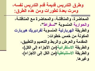 ،‫نفسه‬ ‫التدريس‬ ‫قدم‬ ‫قديمة‬ ‫التدريس‬ ‫وطرق‬
:‫الطرق‬ ‫هذه‬ ‫ومن‬ ‫تطورات‬ ‫بعدة‬ ‫ومرت‬
،‫المناقشة‬ ‫مع‬ ‫والمحاضرة‬ ،‫والمناقشة‬ ،‫المحاضرة‬
‫والحوارية‬
" ‫المنسوبة‬
‫لسقراط‬
،"
‫والطريقة‬
‫الهربارتية‬
‫المنسوبة‬
‫هيربارت‬ ‫لفرديريك‬
:‫خطوات‬ ‫خمس‬ ‫من‬ ‫المكونة‬
،‫والتطبيق‬ ‫والتعميم‬ ‫والربط‬ ‫والعرض‬ ‫المقدمة‬
‫والطريقة‬
‫االستقرائية‬
،)‫الكل‬ ‫إلى‬ ‫األجزاء‬ ‫(من‬
‫والطريقة‬
‫االستنباطية‬
،)‫األجزاء‬ ‫إلى‬ ‫الكل‬ ‫]ن‬‫م‬(
.‫وغيرها‬
 