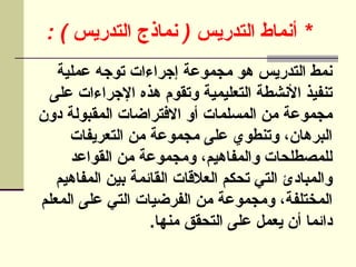 : ) ( *
‫التدريس‬ ‫]ماذج‬‫ن‬ ‫التدريس‬ ‫أنماط‬
‫عملية‬ ‫توجه‬ ‫إجراءات‬ ‫مجموعة‬ ‫هو‬ ‫التدريس‬ ‫نمط‬
‫على‬ ‫اإلجراءات‬ ‫هذه‬ ‫وتقوم‬ ‫التعليمية‬ ‫األنشطة‬ ‫تنفيذ‬
‫دون‬ ‫المقبولة‬ ‫االفتراضات‬ ‫أو‬ ‫المسلمات‬ ‫من‬ ‫مجموعة‬
‫التعريفات‬ ‫من‬ ‫مجموعة‬ ‫على‬ ‫وتنطوي‬ ،‫البرهان‬
‫القواعد‬ ‫من‬ ‫ومجموعة‬ ،‫والمفاهيم‬ ‫للمصطلحات‬
‫المفاهيم‬ ‫بين‬ ‫القائمة‬ ‫العالقات‬ ‫تحكم‬ ‫التي‬ ‫والمبادئ‬
‫المعلم‬ ‫على‬ ‫التي‬ ‫الفرضيات‬ ‫من‬ ‫ومجموعة‬ ،‫المختلفة‬
.‫منها‬ ‫التحقق‬ ‫على‬ ‫يعمل‬ ‫أن‬ ‫دائما‬
 