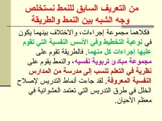 ‫نستخلص‬ ‫للنمط‬ ‫السابق‬ ‫التعريف‬ ‫من‬
‫]قة‬‫ي‬‫والطر‬ ‫النمط‬ ‫بين‬ ‫]ه‬‫ب‬‫الش‬ ‫وجه‬
‫يكون‬ ‫بينهما‬ ‫واالختالف‬ ،‫إجراءات‬ ‫مجموعة‬ ‫فكالهما‬
‫في‬
‫تقوم‬ ‫التي‬ ‫النفسية‬ ‫األسس‬ ‫وفي‬ ‫التخطيط‬ ‫نوعية‬
‫منهما‬ ‫كل‬ ‫إجراءات‬ ‫عليها‬
‫على‬ ‫تقوم‬ ‫فالطريقة‬ .
‫نفسيه‬ ‫تربوية‬ ‫مبادئ‬ ‫مجموعة‬
‫على‬ ‫يقوم‬ ‫والنمط‬ ،
‫المدارس‬ ‫من‬ ‫مدرسة‬ ‫إلى‬ ‫تنسب‬ ‫التعلم‬ ‫في‬ ‫نظرية‬
.‫المعروفة‬ ‫النفسية‬
‫إلصالح‬ ‫التدريس‬ ‫أنماط‬ ‫جاءت‬ ‫لقد‬
‫في‬ ‫العشوائية‬ ‫تعتمد‬ ‫التي‬ ‫التدريس‬ ‫طرق‬ ‫في‬ ‫الخلل‬
.‫األحيان‬ ‫معظم‬
 