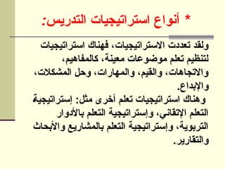 : *
‫التدريس‬ ‫استراتيجيات‬ ‫أنواع‬
‫استراتيجيات‬ ‫فهناك‬ ،‫االستراتيجيات‬ ‫تعددت‬ ‫ولقد‬
،‫كالمفاهيم‬ ،‫معينة‬ ‫موضوعات‬ ‫تعلم‬ ‫لتنظيم‬
،‫المشكالت‬ ‫وحل‬ ،‫والمهارات‬ ،‫والقيم‬ ،‫واالتجاهات‬
.‫واإلبداع‬
]‫ة‬‫إستراتيجي‬ :‫مثل‬ ‫أخرى‬ ‫تعلم‬ ‫استراتيجيات‬ ‫وهناك‬
‫باألدوار‬ ‫التعلم‬ ‫وإستراتيجية‬ ،‫اإلتقاني‬ ‫التعلم‬
‫واألبحاث‬ ‫بالمشاريع‬ ‫التعلم‬ ‫وإستراتيجية‬ ،‫التربوية‬
.‫والتقارير‬
 
