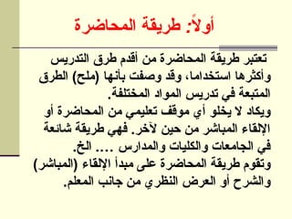 :
‫المحاضرة‬ ‫طريقة‬ ً
‫ال‬‫أو‬
‫التدريس‬ ‫طرق‬ ‫أقدم‬ ‫من‬ ‫المحاضرة‬ ‫طريقة‬ ‫تعتبر‬
‫الطرق‬ )‫(ملح‬ ‫بأنها‬ ‫وصفت‬ ‫وقد‬ ،‫استخداما‬ ‫وأكثرها‬
.‫المختلفة‬ ‫المواد‬ ‫تدريس‬ ‫في‬ ‫المتبعة‬
‫أو‬ ‫المحاضرة‬ ‫من‬ ‫تعليمي‬ ‫موقف‬ ‫أي‬ ‫يخلو‬ ‫ال‬ ‫ويكاد‬
‫شائعة‬ ‫طريقة‬ ‫فهي‬ .‫آلخر‬ ‫حين‬ ‫من‬ ‫المباشر‬ ‫اإللقاء‬
.‫الخ‬ .… ‫والمدارس‬ ‫والكليات‬ ‫الجامعات‬ ‫في‬
)‫(المباشر‬ ‫اإللقاء‬ ‫مبدأ‬ ‫على‬ ‫المحاضرة‬ ‫طريقة‬ ‫وتقوم‬
.‫المعلم‬ ‫جانب‬ ‫من‬ ‫النظري‬ ‫العرض‬ ‫أو‬ ‫والشرح‬
 