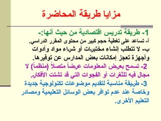 ‫المحاضرة‬ ‫طريقة‬ ‫مزايا‬
1
-:‫أنها‬ ‫حيث‬ ‫من‬ ‫اقتصادية‬ ‫تدريس‬ ‫طريقة‬ -
.‫الدراسي‬ ‫المقرر‬ ‫محتوى‬ ‫من‬ ‫كبير‬ ‫حجم‬ ‫تغطية‬ ‫على‬ ‫تساعد‬ -‫أ‬
‫وأدوات‬ ‫مواد‬ ‫]اء‬‫ر‬‫ش‬ ‫أو‬ ‫]ات‬‫ر‬‫مختب‬ ‫إنشاء‬ ‫تتطلب‬ ‫ال‬ -‫ب‬
.‫توفيرها‬ ‫عن‬ ‫المدارس‬ ‫بعض‬ ‫إمكانات‬ ‫تعجز‬ ‫وأجهزة‬
2
‫ال‬ )ً‫ا‬‫(منظم‬ ً
‫ال‬‫متص‬ ً
‫ا‬‫]ض‬‫ر‬‫ع‬ ‫المعلومات‬ ‫]ض‬‫ر‬‫بع‬ ‫تسمح‬ -
.]‫ر‬‫األفكا‬ ‫تشتت‬ ‫قد‬ ‫التي‬ ‫الفجوات‬ ‫أو‬ ‫للثغرات‬ ‫فيه‬ ‫مجال‬
3
‫جديدة‬ ‫تكنولوجية‬ ‫موضوعات‬ ‫لتقديم‬ ‫مناسبة‬ ‫]يقة‬‫ر‬‫ط‬ -
‫ومصادر‬ ‫التعليمية‬ ‫الوسائل‬ ‫بعض‬ ‫توافر‬ ‫عدم‬ ‫عند‬ ‫وخاصة‬
.‫األخرى‬ ‫التعليم‬
 