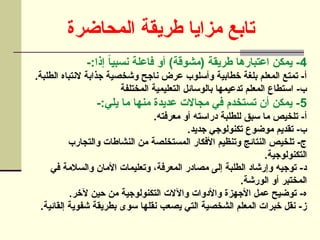 ‫المحاضرة‬ ‫طريقة‬ ‫مزايا‬ ‫تابع‬
4
-:‫إذا‬ ً
‫ا‬‫نسبي‬ ‫فاعلة‬ ‫أو‬ )‫(مشوقة‬ ‫طريقة‬ ‫اعتبارها‬ ‫يمكن‬ -
.‫الطلبة‬ ‫النتباه‬ ‫جذابة‬ ‫وشخصية‬ ‫ناجح‬ ‫عرض‬ ‫وأسلوب‬ ‫خطابية‬ ‫بلغة‬ ‫المعلم‬ ‫تمتع‬ -‫أ‬
‫المختلفة‬ ‫التعليمية‬ ‫بالوسائل‬ ‫تدعيمها‬ ‫المعلم‬ ‫استطاع‬ -‫ب‬
5
-:‫يلي‬ ‫ما‬ ‫منها‬ ‫عديدة‬ ‫مجاالت‬ ‫في‬ ‫تستخدم‬ ‫أن‬ ‫يمكن‬ -
.‫معرفته‬ ‫أو‬ ‫دراسته‬ ‫للطلبة‬ ‫سبق‬ ‫ما‬ ‫تلخيص‬ -‫أ‬
.‫جديد‬ ‫تكنولوجي‬ ‫موضوع‬ ‫تقديم‬ -‫ب‬
‫والتجارب‬ ‫النشاطات‬ ‫من‬ ‫المستخلصة‬ ‫األفكار‬ ‫وتنظيم‬ ‫النتائج‬ ‫تلخيص‬ -‫ج‬
.‫التكنولوجية‬
‫في‬ ‫والسالمة‬ ‫األمان‬ ‫وتعليمات‬ ،‫المعرفة‬ ‫مصادر‬ ‫إلى‬ ‫الطلبة‬ ‫وإرشاد‬ ‫توجيه‬ -‫د‬
.‫الورشة‬ ‫أو‬ ‫المختبر‬
.‫آلخر‬ ‫حين‬ ‫من‬ ‫التكنولوجية‬ ‫واآلالت‬ ‫واألدوات‬ ‫األجهزة‬ ‫عمل‬ ‫توضيح‬ -‫ه‬
.‫إلقائية‬ ‫شفوية‬ ‫بطريقة‬ ‫سوى‬ ‫نقلها‬ ‫يصعب‬ ‫التي‬ ‫الشخصية‬ ‫المعلم‬ ‫خبرات‬ ‫نقل‬ -‫ز‬
 