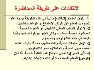‫المحاضرة‬ ‫طريقة‬ ‫على‬ ‫االنتقادات‬
1
-
،‫عام‬ ‫بوجه‬ ‫الطريقة‬ ‫هذه‬ ‫في‬ ً
‫ا‬‫سلبي‬ )‫(الطالب‬ ‫المتعلم‬ ‫يكون‬
.‫والتلقين‬ ‫الوعظ‬ ‫أو‬ ‫االستماع‬ ‫طريق‬ ‫عن‬ ‫المعلم‬ ‫من‬ ‫يتعلم‬
2
-
‫الحسية‬ ‫الخبرة‬ ‫أو‬ ‫التطبيقي‬ ‫العملي‬ ‫الجانب‬ ‫توفر‬ ‫ال‬
ً
‫ا‬‫وقلب‬ ً‫ا‬‫أساسي‬ ً‫ا‬‫جوهر‬ ‫تعتبر‬ ‫والتي‬ ،‫للطالب‬ ‫العملية‬ ‫المباشرة‬
.‫وتعليمها‬ ‫التكنولوجيا‬ ‫تعلم‬ ‫في‬ ً‫ا‬‫نابض‬
3
-
‫عليه‬ ‫يترتب‬ ‫قد‬ ‫مما‬ ،‫واهتماماتهم‬ ‫الطلبة‬ ‫حاجات‬ ‫تهمل‬
.‫التكنولوجيا‬ ‫نحو‬ ‫واتجاهاتهم‬ ‫الطلبة‬ ‫ميول‬ ‫ضعف‬
4
-
‫كان‬ ‫إذا‬ ‫خاصة‬ ‫الطلبة‬ ‫عند‬ )‫أحيانا‬ ‫(والنعاس‬ ‫الملل‬ ‫تثير‬
.‫االنتباه‬ ‫يشد‬ ‫ال‬ ‫كالمه‬ ‫أو‬ ً
‫ال‬‫مم‬ ‫نفسه‬ ‫المعلم‬ )‫(عرض‬
 