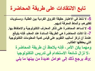 ‫المحاضرة‬ ‫طريقة‬ ‫على‬ ‫االنتقادات‬ ‫تابع‬
5
-
‫ومستويات‬ ،‫الطلبة‬ ‫بين‬ ‫الفردية‬ ‫الفروق‬ ‫حقيقة‬ ‫االعتبار‬ ‫في‬ ‫تأخذ‬ ‫ال‬
.‫لديهم‬ ‫المعرفة‬ ‫وأنماط‬ ،‫تفكيرهم‬
6
-
.‫بها‬ ‫واالحتفاظ‬ ‫التكنولوجية‬ ‫المعارف‬ ‫تذكر‬ ‫على‬ ‫المحاضرة‬ ‫تساعد‬ ‫ال‬
7
-
‫يتوقع‬ ‫فإنه‬ ،‫المعلم‬ ‫عند‬ ‫السائدة‬ ‫الطريقة‬ ‫هي‬ ‫المحاضرة‬ ‫كانت‬ ‫إذا‬
‫التكنولوجية‬ ‫المعلومات‬ ‫كمية‬ ‫قياس‬ ‫على‬ ‫التقويم‬ ‫أساليب‬ ‫تركز‬ ‫أن‬ ‫عندئذ‬
.‫الطالب‬ ‫يحفظها‬ ‫التي‬
‫المحاضرة‬ ‫طريقة‬ ‫أن‬ ‫يالحظ‬ ‫فإنه‬ ،‫األمر‬ ‫يكن‬ ‫ومهما‬
‫التكنولوجيا‬ ‫تدريس‬ ‫في‬ ‫االستخدام‬ ‫شائعة‬ ‫تزال‬ ‫ال‬،
‫يلي‬ ‫ما‬ ‫بينها‬ ‫من‬ ‫عديدة‬ ‫عوامل‬ ‫إلى‬ ‫ذلك‬ ‫يرجع‬ ‫وقد‬:
 