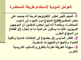 ‫المحاضرة‬ ‫طريقة‬ ‫الستخدام‬ ‫المؤدية‬ ‫العوامل‬
1
-
‫على‬ ‫يصعب‬ ‫أنه‬ ‫لدرجة‬ ‫التكنولوجيا‬ ‫]ر‬‫ر‬‫لمق‬ ‫الكبير‬ ‫الحجم‬
‫أسلوب‬ ‫إلى‬ ‫اللجوء‬ ‫دون‬ ‫المنهاج‬ )‫المعلمين(قطع‬ ‫بعض‬
‫الموجهين‬ ‫أن‬ ‫المعلمين‬ ]‫ض‬‫لبع‬ ‫تبين‬ ‫أنه‬ ‫وبخاصة‬ ،‫المحاضرة‬
)‫قطعه‬ ‫(أو‬ ‫إنجازه‬ ‫تم‬ ‫ما‬ ‫كمية‬ ‫عن‬ ‫يسألون‬ ‫ما‬ ‫غالبا‬ ‫]بويين‬‫ر‬‫الت‬
.]‫ر‬‫المقر‬ ‫المنهاج‬ ‫من‬
2
-
‫والفنية‬ ‫المادية‬ ‫اإلمكانات‬ ‫إلى‬ )‫بعضها‬ ‫(أو‬ ‫]س‬‫ر‬‫المدا‬ ‫افتقار‬
.‫المخبرية‬ ‫والتجهيزات‬ ‫واألجهزة‬ ‫كالمواد‬
3
-
‫التدريسية‬ ‫واألساليب‬ ‫بالطرق‬ ‫مقارنة‬ ‫الطريقة‬ ‫سهولة‬
.‫األخرى‬
 