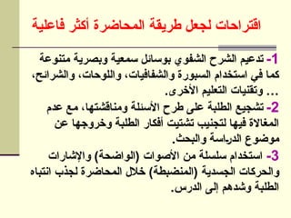 ‫فاعلية‬ ‫أكثر‬ ‫المحاضرة‬ ‫طريقة‬ ‫لجعل‬ ‫اقتراحات‬
1
-
‫متنوعة‬ ‫وبصرية‬ ‫سمعية‬ ‫بوسائل‬ ‫الشفوي‬ ‫الشرح‬ ‫تدعيم‬
،‫والشرائح‬ ،‫واللوحات‬ ،‫والشفافيات‬ ‫السبورة‬ ‫استخدام‬ ‫في‬ ‫كما‬
.‫األخرى‬ ‫التعليم‬ ‫وتقنيات‬ …
2
-
‫عدم‬ ‫مع‬ ،‫ومناقشتها‬ ‫األسئلة‬ ‫طرح‬ ‫على‬ ‫الطلبة‬ ‫تشجيع‬
‫عن‬ ‫وخروجها‬ ‫الطلبة‬ ‫أفكار‬ ‫تشتيت‬ ‫لتجنيب‬ ‫فيها‬ ‫المغاالة‬
.‫والبحث‬ ‫]اسة‬‫ر‬‫الد‬ ‫موضوع‬
3
-
‫واإلشارات‬ )‫(الواضحة‬ ‫األصوات‬ ‫من‬ ‫سلسلة‬ ‫استخدام‬
‫انتباه‬ ‫لجذب‬ ‫المحاضرة‬ ‫خالل‬ )‫(المنضبطة‬ ‫الجسدية‬ ‫والحركات‬
.‫الدرس‬ ‫إلى‬ ‫وشدهم‬ ‫الطلبة‬
 