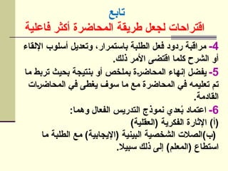 ‫تابع‬
‫فاعلية‬ ‫أكثر‬ ‫المحاضرة‬ ‫طريقة‬ ‫لجعل‬ ‫اقتراحات‬
4
-
‫اإللقاء‬ ‫أسلوب‬ ‫وتعديل‬ ،‫باستمرار‬ ‫الطلبة‬ ‫فعل‬ ‫ردود‬ ‫مراقبة‬
.‫ذلك‬ ‫األمر‬ ‫اقتضى‬ ‫كلما‬ ‫الشرح‬ ‫أو‬
5
-
‫ما‬ ‫تربط‬ ‫بحيث‬ ‫بنتيجة‬ ‫أو‬ ‫بملخص‬ ‫]ة‬‫ر‬‫المحاض‬ ‫إنهاء‬ ‫يفضل‬
‫]ات‬‫ر‬‫المحاض‬ ‫في‬ ‫يغطى‬ ‫سوف‬ ‫ما‬ ‫مع‬ ‫المحاضرة‬ ‫في‬ ‫تعليمه‬ ‫تم‬
.‫القادمة‬
6
-
:‫وهما‬ ‫الفعال‬ ‫التدريس‬ ‫نموذج‬ ‫عدي‬ُ
‫ب‬ ‫اعتماد‬
)‫(العقلية‬ ‫الفكرية‬ ‫اإلثارة‬ )‫(أ‬
‫ما‬ ‫الطلبة‬ ‫مع‬ )‫(اإليجابية‬ ‫البينية‬ ‫الشخصية‬ ‫(ب)الصالت‬
.‫سبيال‬ ‫ذلك‬ ‫إلى‬ )‫(المعلم‬ ‫استطاع‬
 