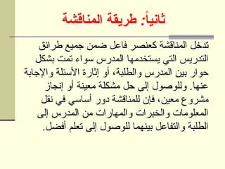 :
‫المناقشة‬ ‫طريقة‬ ً
‫ا‬‫ثاني‬
‫طرائق‬ ‫جميع‬ ‫ضمن‬ ‫فاعل‬ ‫كعنصر‬ ‫المناقشة‬ ‫تدخل‬
‫بشكل‬ ‫تمت‬ ‫سواء‬ ‫المدرس‬ ‫يستخدمها‬ ‫التي‬ ‫التدريس‬
‫واإلجابة‬ ‫األسئلة‬ ‫إثارة‬ ‫أو‬ ،‫والطلبة‬ ‫المدرس‬ ‫بين‬ ‫حوار‬
‫إنجاز‬ ‫أو‬ ‫معينة‬ ‫مشكلة‬ ‫حل‬ ‫إلى‬ ‫وللوصول‬ .‫عنها‬
‫نقل‬ ‫في‬ ‫أساسي‬ ‫دور‬ ‫للمناقشة‬ ‫فإن‬ ،‫معين‬ ‫مشروع‬
‫إلى‬ ‫المدرس‬ ‫من‬ ‫والمهارات‬ ‫والخبرات‬ ‫المعلومات‬
.‫أفضل‬ ‫تعلم‬ ‫إلى‬ ‫للوصول‬ ‫بينهما‬ ‫والتفاعل‬ ‫الطلبة‬
 