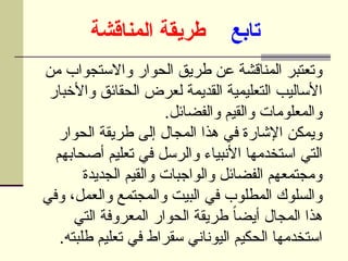 ‫تابع‬
‫المناقشة‬ ‫طريقة‬
‫من‬ ‫واالستجواب‬ ‫الحوار‬ ‫طريق‬ ‫عن‬ ‫المناقشة‬ ‫وتعتبر‬
‫واألخبار‬ ‫الحقائق‬ ‫لعرض‬ ‫القديمة‬ ‫التعليمية‬ ‫األساليب‬
.‫والفضائل‬ ‫والقيم‬ ‫والمعلومات‬
‫الحوار‬ ‫طريقة‬ ‫إلى‬ ‫المجال‬ ‫هذا‬ ‫في‬ ‫اإلشارة‬ ‫ويمكن‬
‫أصحابهم‬ ‫تعليم‬ ‫في‬ ‫والرسل‬ ‫األنبياء‬ ‫استخدمها‬ ‫التي‬
‫الجديدة‬ ‫والقيم‬ ‫والواجبات‬ ‫الفضائل‬ ‫ومجتمعهم‬
‫وفي‬ ،‫والعمل‬ ‫والمجتمع‬ ‫البيت‬ ‫في‬ ‫المطلوب‬ ‫والسلوك‬
‫التي‬ ‫المعروفة‬ ‫الحوار‬ ‫طريقة‬ ً‫ا‬‫أيض‬ ‫المجال‬ ‫هذا‬
.‫طلبته‬ ‫تعليم‬ ‫في‬ ‫سقراط‬ ‫اليوناني‬ ‫الحكيم‬ ‫استخدمها‬
 