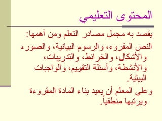 ‫التعليمي‬ ‫المحتوى‬
:‫أهمها‬ ‫ومن‬ ‫التعلم‬ ‫مصادر‬ ‫مجمل‬ ‫به‬ ‫يقصد‬
U
،‫والصور‬ ،‫البيانية‬ ‫والرسوم‬ ،‫المقروء‬ ‫النص‬
،‫والتدريبات‬ ،‫والخرائط‬ ،‫واألشكال‬
‫والواجبات‬ ،‫يم‬U
‫و‬‫التق‬ ‫وأسئلة‬ ،‫واألنشطة‬
.‫البيتية‬
‫المقروءة‬ ‫المادة‬ ‫بناء‬ ‫يعيد‬ ‫أن‬ ‫المعلم‬ ‫وعلى‬
.ً‫ا‬‫منطقي‬ ‫ويرتبها‬
 