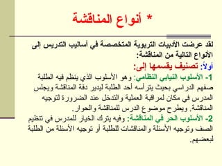 *
‫أنواع‬
‫المناقشة‬
‫إلى‬ ‫التدريس‬ ‫أساليب‬ ‫في‬ ‫المتخصصة‬ ‫التربوية‬ ‫األدبيات‬ ‫عرضت‬ ‫لقد‬
:‫المناقشة‬ ‫من‬ ‫التالية‬ ‫األنواع‬
:ً
‫ال‬‫أو‬
:‫إلى‬ ‫يقسمها‬ ‫تصنيف‬
1
‫النظامي‬ ‫النيابي‬ ‫األسلوب‬ -
:
‫الطلبة‬ ‫فيه‬ ‫ينظم‬ ‫الذي‬ ‫األسلوب‬ ‫وهو‬
‫ويجلس‬ ‫المناقشة‬ ‫دفة‬ ‫ليدير‬ ‫الطلبة‬ ‫أحد‬ ‫يترأسه‬ ‫بحيث‬ ‫الدراسي‬ ‫صفهم‬
‫لتوجيه‬ ‫الضرورة‬ ‫عند‬ ‫والتدخل‬ ‫العملية‬ ‫لمراقبة‬ ‫مكان‬ ‫في‬ ‫المدرس‬
.‫والحوار‬ ‫للمناقشة‬ ‫الدرس‬ ‫موضوع‬ ‫ويطرح‬ .‫المناقشة‬
2
:‫المناقشة‬ ‫في‬ ‫الحر‬ ‫األسلوب‬ -
‫تنظيم‬ ‫في‬ ‫للمدرس‬ ‫الخيار‬ ‫يترك‬ ‫وفيه‬
‫الطلبة‬ ‫من‬ ‫األسئلة‬ ‫توجيه‬ ‫أو‬ ‫للطلبة‬ ‫والمناقشات‬ ‫األسئلة‬ ‫وتوجيه‬ ‫الصف‬
.‫لبعضهم‬
 