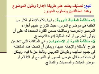 :‫تابع‬
‫الموضوع‬ ‫وطول‬ ‫اإلدارة‬ ‫طريقة‬ ‫على‬ ‫يعتمد‬ ‫تصنيف‬
:‫الحوار‬ ‫وأسلوب‬ ‫المناقشين‬ ‫وعدد‬
4
:‫الدورية‬ ‫المقابلة‬ ‫مناقشة‬ -
‫من‬ U
‫ر‬‫أكث‬ ‫أو‬ ‫ثالثة‬ ‫يتكلم‬ ‫وفيها‬
‫أجزاء‬ ‫عليهم‬ ‫تتوزع‬ ‫حيث‬ ،‫الدرس‬ ‫موضوع‬ ‫في‬ ‫الطلبة‬
‫أن‬ ‫على‬ ‫له‬ ‫المحددة‬ ‫الفترة‬ ‫ضمن‬ ‫ومناقشته‬ ‫لعرضه‬ ‫الموضوع‬
.‫االجتماع‬ ‫إدارة‬ ‫الطلبة‬ ‫أحد‬ ‫أو‬ ‫المدرس‬ ‫يتولى‬
5
:‫االستجواب‬ ‫أو‬ ‫الندوة‬ ‫مناقشة‬ -
‫تتضمن‬ ‫التي‬ ‫المناقشة‬ ‫وهي‬
‫المناقشة‬ ‫هذه‬ ‫تحدث‬ ‫أن‬ ‫ويمكن‬ ،‫عليها‬ ‫واإلجابة‬ ‫األسئلة‬ ‫طرح‬
‫ويمكن‬ ،‫فيه‬ ‫جزءا‬ ‫وتأخذ‬ ‫يس‬U
‫ر‬‫التد‬ ‫ائق‬U
‫ر‬‫وط‬ ‫أساليب‬ ‫جميع‬ ‫في‬
‫أو‬ ‫األفالم‬ ‫أو‬ ‫الشرائح‬ ‫أو‬ ‫الصور‬ ‫عرض‬ ‫خالل‬ ‫تستخدم‬ ‫أن‬
.‫والنماذج‬ ‫والمسميات‬ ‫العينات‬ ‫عرض‬
 
