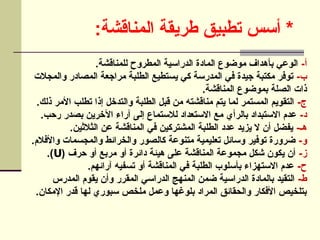 :‫المناقشة‬ ‫طريقة‬ ‫تطبيق‬ ‫أسس‬ *
-‫أ‬
.‫للمناقشة‬ ‫المطروح‬ ‫الدراسية‬ ‫المادة‬ ‫موضوع‬ ‫بأهداف‬ ‫الوعي‬
-‫ب‬
‫والمجالت‬ ‫المصادر‬ ‫مراجعة‬ ‫الطلبة‬ ‫يستطيع‬ ‫كي‬ ‫المدرسة‬ ‫في‬ ‫جيدة‬ ‫مكتبة‬ ‫توفر‬
.‫المناقشة‬ ‫بموضوع‬ ‫الصلة‬ ‫ذات‬
-‫ج‬
.‫ذلك‬ ‫األمر‬ ‫تطلب‬ ‫إذا‬ ‫والتدخل‬ ‫الطلبة‬ ‫قبل‬ ‫من‬ ‫مناقشته‬ ‫يتم‬ ‫لما‬ ‫المستمر‬ ‫التقويم‬
-‫د‬
.‫رحب‬ ‫بصدر‬ ‫اآلخرين‬ ‫آراء‬ ‫إلى‬ ‫لالستماع‬ ‫االستعداد‬ ‫مع‬ ‫بالرأي‬ ‫االستبداد‬ ‫عدم‬
-‫هـ‬
.‫الثالثين‬ ‫عن‬ ‫المناقشة‬ ‫في‬ ‫المشتركين‬ ‫الطلبة‬ ‫عدد‬ ‫يزيد‬ ‫ال‬ ‫أن‬ ‫يفضل‬
-‫و‬
.‫واألفالم‬ ‫والمجسمات‬ ‫والخرائط‬ ‫كالصور‬ ‫متنوعة‬ ‫تعليمية‬ ‫وسائل‬ ‫توفير‬ ‫ضرورة‬
-‫ز‬
( ‫حرف‬ ‫أو‬ ‫مربع‬ ‫أو‬ ‫دائرة‬ ‫هيئة‬ ‫على‬ ‫المناقشة‬ ‫مجموعة‬ ‫شكل‬ ‫يكون‬ ‫أن‬
U
.)
-‫ح‬
.‫آرائهم‬ ‫تسفيه‬ ‫أو‬ ‫المناقشة‬ ‫في‬ ‫الطلبة‬ ‫بأسلوب‬ ‫االستهزاء‬ ‫عدم‬
-‫ط‬
‫المدرس‬ ‫يقوم‬ ‫وأن‬ ‫المقرر‬ ‫الدراسي‬ ‫المنهج‬ ‫ضمن‬ ‫الدراسية‬ ‫بالمادة‬ ‫التقيد‬
.‫اإلمكان‬ ‫قدر‬ ‫لها‬ ‫سبوري‬ ‫ملخص‬ ‫وعمل‬ ‫بلوغها‬ ‫المراد‬ ‫والحقائق‬ ‫األفكار‬ ‫بتلخيص‬
 