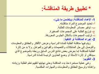 :‫المناقشة‬ ‫طريقة‬ ‫تطبيق‬ *
1
-:‫يلي‬ ‫ما‬ ‫ويتضمن‬ :‫للمناقشة‬ ‫اإلعداد‬ -
-‫أ‬
.‫مناقشته‬ ‫المراد‬ ‫الموضوع‬ ‫تحديد‬
-‫ب‬
.‫للطلبة‬ ‫المعلومات‬ ‫مصادر‬ ‫توفير‬
-‫ج‬
.‫الصغيرة‬ ‫المجموعات‬ ‫على‬ ‫الطلبة‬ ‫توزيع‬
-‫د‬
.‫المعروفة‬ ‫الجلوس‬ ‫بأشكال‬ ‫المجموعات‬ ‫ترتيب‬
2
:‫التنفيذ‬ ‫أو‬ ‫المناقشة‬ ‫إجراء‬ -
‫والمعلومات‬ ‫والحقائق‬ ‫األفكار‬ ‫وعرض‬ ‫الدراسية‬ ‫للمادة‬ ‫الطلبة‬ ‫مناقشة‬ ‫فيها‬ ‫ويتم‬
‫إثارة‬ ‫من‬ ‫بد‬ ‫وال‬ .‫والعوامل‬ ‫والقوانين‬ ‫والتعميمات‬ ‫المشكالت‬ ‫حل‬ ‫إلى‬ ‫والتوصل‬
‫الذي‬ ‫بالموضوع‬ ‫وربطه‬ ‫السابق‬ ‫الدرس‬ ‫نتائج‬ ‫بعض‬ ‫بعرض‬ ‫إما‬ ‫للمناقشة‬ ‫الطلبة‬
.‫الدراسية‬ ‫للمادة‬ ‫الرئيسة‬ ‫العناوين‬ ‫وضع‬ ‫أو‬ ‫األسئلة‬ ‫إثارة‬ ‫أو‬ ‫سيناقش‬
3
:‫التقويم‬ -
‫وزيادته‬ ‫الطلبة‬ ‫تعلم‬ ‫لتقييم‬ ‫نهايتها‬ ‫وحتى‬ ‫المناقشة‬ ‫بدء‬ ‫منذ‬ ‫مستمرة‬ ‫عملية‬ ‫وهي‬
.‫المكتسبة‬ ‫والمهارات‬ ‫والمعلومات‬ ‫الحقائق‬ ‫وترسيخ‬ ‫وإغنائه‬
 