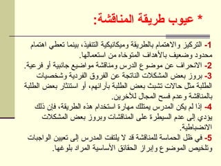 :‫المناقشة‬ ‫طريقة‬ ‫عيوب‬ *
1
-
‫اهتمام‬ ‫تعطي‬ ‫بينما‬ ،‫التنفيذ‬ ‫وميكانيكية‬ ‫بالطريقة‬ ‫واالهتمام‬ ‫التركيز‬
.‫استعمالها‬ ‫من‬ ‫المتوخاه‬ ‫باألهداف‬ ‫وضعيف‬ ‫محدود‬
2
-
.‫فرعية‬ ‫أو‬ ‫جانبية‬ ‫مواضيع‬ ‫ومناقشة‬ ‫الدرس‬ ‫موضوع‬ ‫عن‬ ‫االنحراف‬
3
-
‫وشخصيات‬ ‫الفردية‬ ‫الفروق‬ ‫عن‬ ‫الناتجة‬ ‫المشكالت‬ ‫بعض‬ ‫بروز‬
‫الطلبة‬ ‫بعض‬ ‫استئثار‬ ‫أو‬ ،‫بآرائهم‬ ‫الطلبة‬ ‫بعض‬ ‫تشبث‬ ‫حاالت‬ ‫مثل‬ ‫الطلبة‬
.‫لآلخرين‬ ‫المجال‬ ‫فسح‬ ‫وعدم‬ ‫بالمناقشة‬
4
-
‫ذلك‬ ‫فإن‬ ،‫الطريقة‬ ‫هذه‬ ‫استخدام‬ ‫مهارة‬ ‫يمتلك‬ ‫المدرس‬ ‫يكن‬ ‫لم‬ ‫إذا‬
‫المشكالت‬ ‫بعض‬ ‫وبروز‬ ‫المناقشات‬ ‫على‬ ‫السيطرة‬ ‫عدم‬ ‫إلى‬ ‫يؤدي‬
.‫االنضباطية‬
5
-
‫الواجبات‬ ‫تعيين‬ ‫إلى‬ ‫المدرس‬ ‫يلتفت‬ ‫ال‬ ‫قد‬ ‫للمناقشة‬ ‫الحماسة‬ ‫ظل‬ ‫في‬
.‫بلوغها‬ ‫المراد‬ ‫األساسية‬ ‫الحقائق‬ ‫وإبراز‬ ‫الموضوع‬ ‫وتلخيص‬
 