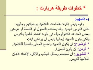 *
‫هربارت‬ ‫طريقة‬ ‫خطوات‬
:
1
:‫التمهيد‬ -
‫وجذبهم‬ ‫غباتهم‬U
‫ر‬‫و‬ ‫التالميذ‬ ‫اهتمامات‬ ‫ة‬U
‫ر‬‫إثا‬ ‫ينبغي‬ ‫وفيه‬
‫ض‬U
‫ر‬‫ع‬ ‫أو‬ ‫القصة‬ ‫أو‬ ‫التساؤل‬ ‫يستخدم‬ ‫وقد‬ .‫الجديد‬ ‫الدرس‬ ‫لتقبل‬
‫س‬U
‫ر‬‫بالد‬ ‫التلميذ‬ ‫اهتمام‬ ‫ة‬U
‫ر‬‫إثا‬ ‫في‬ ،‫التكنولوجية‬ ‫المشاهد‬ ‫بعض‬
-:‫فيه‬ ‫يراعي‬ ‫أن‬ ‫ينبغي‬ ‫إيجابيا‬ ‫التمهيد‬ ‫يكون‬ ‫ولكي‬
:‫الوضوح‬ *
.‫للتالميذ‬ ‫بالنسبة‬ ‫المعنى‬ ‫واضح‬ ‫التمهيد‬ ‫يكون‬ ‫أن‬
:‫الزمن‬ *
.‫قصيرا‬ ‫يكون‬ ‫أن‬
:‫التشويق‬ *
‫أذهان‬ ‫إلعداد‬ ‫واإلثارة‬ ‫الجذب‬ ‫وسائل‬ ‫تستخدم‬ ‫أن‬
.‫س‬U
‫ر‬‫للد‬ ‫التالميذ‬
 