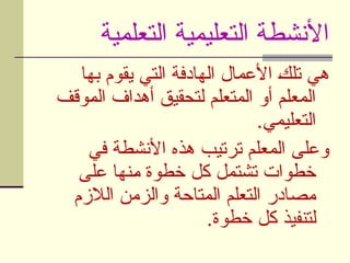 ‫التعلمية‬ ‫التعليمية‬ ‫األنشطة‬
‫بها‬ ‫يقوم‬ ‫التي‬ ‫الهادفة‬ ‫األعمال‬ U
‫ك‬‫تل‬ ‫هي‬
‫وقف‬U
‫م‬‫ال‬ ‫أهداف‬ ‫لتحقيق‬ ‫المتعلم‬ ‫أو‬ ‫المعلم‬
.‫التعليمي‬
‫في‬ ‫األنشطة‬ ‫هذه‬ ‫ترتيب‬ ‫المعلم‬ ‫وعلى‬
‫على‬ ‫نها‬U
‫م‬ ‫خطوة‬ ‫كل‬ ‫تشتمل‬ ‫خطوات‬
‫الالزم‬ ‫والزمن‬ ‫المتاحة‬ ‫التعلم‬ ‫مصادر‬
.‫خطوة‬ ‫كل‬ ‫لتنفيذ‬
 