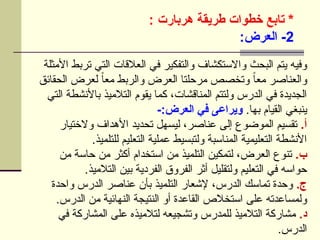 ‫تابع‬ *
‫هربارت‬ ‫طريقة‬ ‫خطوات‬
:
2
:‫العرض‬ -
‫األمثلة‬ ‫تربط‬ ‫التي‬ ‫العالقات‬ ‫في‬ ‫والتفكير‬ ‫واالستكشاف‬ ‫البحث‬ ‫يتم‬ ‫وفيه‬
‫الحقائق‬ ‫لعرض‬ ً‫ا‬‫مع‬ ‫والربط‬ ‫العرض‬ ‫مرحلتا‬ ‫وتخصص‬ ً
‫ا‬‫مع‬ ‫والعناصر‬
‫التي‬ ‫باألنشطة‬ ‫التالميذ‬ ‫يقوم‬ ‫كما‬ ،‫المناقشات‬ ‫ولتتم‬ ‫الدرس‬ ‫في‬ ‫الجديدة‬
.‫بها‬ ‫القيام‬ ‫ينبغي‬
-:‫العرض‬ ‫في‬ ‫ويراعى‬
.‫أ‬
‫والختيار‬ ‫األهداف‬ ‫تحديد‬ ‫ليسهل‬ ،‫عناصر‬ ‫إلى‬ ‫الموضوع‬ ‫تقسيم‬
.‫للتلميذ‬ ‫التعليم‬ ‫عملية‬ ‫ولتبسيط‬ ‫المناسبة‬ ‫التعليمية‬ ‫األنشطة‬
.‫ب‬
‫من‬ ‫حاسة‬ ‫من‬ ‫أكثر‬ ‫استخدام‬ ‫من‬ ‫التلميذ‬ ‫لتمكين‬ ،‫العرض‬ ‫تنوع‬
.‫التالميذ‬ ‫بين‬ ‫الفردية‬ ‫الفروق‬ ‫أثر‬ ‫ولتقليل‬ ‫التعليم‬ ‫في‬ ‫حواسه‬
.‫ج‬
‫واحدة‬ ‫الدرس‬ ‫عناصر‬ ‫بأن‬ ‫التلميذ‬ ‫إلشعار‬ ،‫الدرس‬ ‫تماسك‬ ‫وحدة‬
.‫الدرس‬ ‫من‬ ‫النهائية‬ ‫النتيجة‬ ‫أو‬ ‫القاعدة‬ ‫استخالص‬ ‫على‬ ‫ولمساعدته‬
.‫د‬
‫في‬ ‫المشاركة‬ ‫على‬ ‫لتالميذه‬ ‫وتشجيعه‬ ‫للمدرس‬ ‫التالميذ‬ ‫مشاركة‬
.‫الدرس‬
 