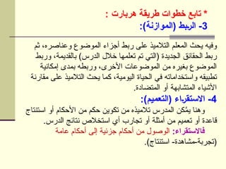 ‫تابع‬ *
‫هربارت‬ ‫طريقة‬ ‫خطوات‬
:
3
:)‫(الموازنة‬ ‫]بط‬‫ر‬‫ال‬ -
‫ثم‬ ،‫وعناصره‬ ‫الموضوع‬ ‫أجزاء‬ ‫ربط‬ ‫على‬ ‫التالميذ‬ ‫المعلم‬ ‫يحث‬ ‫وفيه‬
‫وربط‬ ،‫بالقديمة‬ )‫الدرس‬ ‫خالل‬ ‫تعلمها‬ ‫تم‬ ‫(التي‬ ‫الجديدة‬ ‫الحقائق‬ ‫ربط‬
‫إمكانية‬ ‫بمدى‬ ‫وربطه‬ ،‫األخرى‬ ‫الموضوعات‬ ‫من‬ ‫بغيره‬ ‫الموضوع‬
‫مقارنة‬ ‫على‬ ‫التالميذ‬ ‫يحث‬ ‫كما‬ ،‫اليومية‬ ‫الحياة‬ ‫في‬ ‫واستخداماته‬ ‫تطبيقه‬
.‫المتضادة‬ ‫أو‬ ‫المتشابهة‬ ‫األشياء‬
4
:)‫(التعميم‬ ‫]اء‬‫ر‬‫االستق‬ -
‫استنتاج‬ ‫أو‬ ‫األحكام‬ ‫من‬ ‫حكم‬ ‫تكوين‬ ‫من‬ ‫تالميذه‬ ‫المدرس‬ ‫كن‬َّ
‫يم‬ ‫وهنا‬
.‫الدرس‬ ‫نتائج‬ ‫استخالص‬ ‫أي‬ ‫تجارب‬ ‫أو‬ ‫أمثلة‬ ‫من‬ ‫تعميم‬ ‫أو‬ ‫قاعدة‬
:‫فاالستقراء‬
‫عامة‬ ‫أحكام‬ ‫إلى‬ ‫جزئية‬ ‫أحكام‬ ‫من‬ ‫الوصول‬
.)‫استنتاج‬ -‫مشاهدة‬-‫(تجربة‬
 