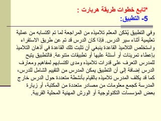 ‫*تابع‬
‫هربارت‬ ‫طريقة‬ ‫خطوات‬
:
5
:‫التطبيق‬ -
‫عملية‬ ‫من‬ ‫اكتسابه‬ ‫تم‬ ‫لما‬ ‫المراجعة‬ ‫من‬ ‫تالميذه‬ ‫المعلم‬ ‫كن‬َّ
‫م‬ُ
‫ي‬ ‫التطبيق‬ ‫وفي‬
‫االستقراء‬ ‫طريق‬ ‫عن‬ ‫تم‬ ‫قد‬ ‫الدرس‬ ‫كان‬ ‫فإذا‬ .‫الدرس‬ ‫سير‬ ‫أثناء‬ ‫تعليمية‬
‫التالميذ‬ ‫أذهان‬ ‫في‬ ‫القاعدة‬ ‫تلك‬ ‫تثبت‬ ‫أن‬ ‫ينبغي‬ ‫القاعدة‬ ‫التالميذ‬ ‫واستخلص‬
‫يتيح‬ ‫فالتطبيق‬ .‫متنوعة‬ ‫تطبيقات‬ ‫أو‬ ‫عليها‬ ‫أسئلة‬ ‫أو‬ ‫تمرينات‬ ‫بإعطاء‬
‫ومعارف‬ ‫لمفاهيم‬ ‫اكتسابهم‬ ‫ومدى‬ ‫تالميذه‬ ‫قدرات‬ ‫على‬ ‫التعرف‬ ‫للمدرس‬
،‫للدرس‬ ‫الشامل‬ ‫التقييم‬ ‫من‬ ‫المدرس‬ ‫يمكن‬ ‫التطبيق‬ ‫أن‬ ‫إلى‬ ‫إضافة‬ ‫الدرس‬
‫خارج‬ ‫الدرس‬ ‫حول‬ ‫متعددة‬ ‫بأنشطة‬ ‫بالقيام‬ ‫تالميذه‬ ‫المدرس‬ ‫يكلف‬ ‫قد‬ ‫كما‬
‫زيارة‬ ‫أو‬ ،‫المكتبة‬ ‫من‬ ‫متعددة‬ ‫مصادر‬ ‫من‬ ‫معلومات‬ ‫كجمع‬ ‫المدرسة‬
.‫القريبة‬ ‫المحلية‬ ‫المهنية‬ ‫الورش‬ ‫أو‬ ‫التكنولوجية‬ ‫المؤسسات‬ ‫بعض‬
 