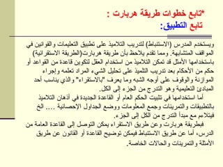 ‫*تابع‬
‫هربارت‬ ‫طريقة‬ ‫خطوات‬
:
‫تابع‬
:‫التطبيق‬
‫في‬ ‫والقوانين‬ ‫التعليمات‬ ‫تطبيق‬ ‫على‬ ‫التالميذ‬ ‫لتدريب‬ )‫(االستنباط‬ ‫المدرس‬ ‫ويستخدم‬
)‫االستقرائية‬ ‫هربارت(الطريقة‬ ‫طريقة‬ ‫بأن‬ ‫يالحظ‬ ‫تقدم‬ ‫ومما‬ .‫المتشابهة‬ ‫المواقف‬
‫أو‬ ‫القواعد‬ ‫من‬ ‫قاعدة‬ ‫لتكوين‬ ‫العقل‬ ‫استخدام‬ ‫من‬ ‫التالميذ‬ ‫تمكن‬ ‫قد‬ ‫األمثل‬ ‫باستخدامها‬
‫وإجراء‬ ‫تعلمه‬ ‫المراد‬ ‫الشيء‬ ‫تحليل‬ ‫على‬ ‫التلميذ‬ ‫تدريب‬ ‫بعد‬ ‫األحكام‬ ‫من‬ ‫حكم‬
‫أحد‬ ‫يناسب‬ ‫والذي‬ "‫"باالستقراء‬ ‫يعرف‬ ‫وما‬ ‫الشبه‬ ‫أوجه‬ ‫على‬ ‫والوقوف‬ ‫الموازنة‬
.‫الكل‬ ‫إلى‬ ‫الجزء‬ ‫من‬ ‫التدرج‬ ‫وهو‬ ‫التعليمية‬ ‫المبادئ‬
‫التالميذ‬ ‫أذهان‬ ‫في‬ ‫الجديدة‬ ‫القاعدة‬ ‫أو‬ ‫العام‬ ‫الحكم‬ ‫تثبيت‬ ‫في‬ ‫استخدامها‬ ‫أما‬
‫الخ‬ .… ‫اإلحصائية‬ ‫الجداول‬ ‫ووضع‬ ‫المعلومات‬ ‫وجمع‬ ‫والتمرينات‬ ‫بالتطبيقات‬
.‫الجزء‬ ‫إلى‬ ‫الكل‬ ‫من‬ ‫التدرج‬ ‫مبدأ‬ ‫مع‬ ‫فيتالءم‬
‫من‬ ‫العامة‬ ‫القاعدة‬ ‫إلى‬ ‫التوصل‬ ‫يمكن‬ ‫االستقراء‬ ‫طريق‬ ‫وعن‬ ‫هربارت‬ ‫فبطريقة‬
‫طريق‬ ‫عن‬ ‫القانون‬ ‫أو‬ ‫القاعدة‬ ‫توضيح‬ ‫فيمكن‬ ‫االستنباط‬ ‫طريق‬ ‫عن‬ ‫أما‬ ،‫الدرس‬
‫الخاصة‬ ‫والحاالت‬ ‫والتمرينات‬ ‫األمثلة‬
.
 