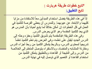 ‫*تابع‬
‫هربارت‬ ‫طريقة‬ ‫خطوات‬
:
‫تابع‬
:‫التطبيق‬
‫مزايا‬ ‫من‬ ‫لالستفادة‬ ً
‫ا‬‫مع‬ ‫المبدأين‬ ‫استخدام‬ ‫يفضل‬ ‫الطريقة‬ ‫هذه‬ ‫في‬ ً‫ا‬‫إذ‬
‫في‬ ‫للتلميذ‬ ‫الفرصة‬ ‫يعطي‬ ‫أن‬ ‫وللمدرس‬ .‫عيوبهما‬ ‫عن‬ ‫واالبتعاد‬ ‫كليهما‬
‫هو‬ ‫المدرس‬ ‫بأن‬ ‫أحيانا‬ ‫يتبع‬ ‫لما‬ ً
‫ا‬‫خالف‬ ‫أمكن‬ ‫إن‬ ‫الخطوات‬ ‫كل‬ ‫في‬ ‫العمل‬
.‫الدرس‬ ‫يعرض‬ ‫الذي‬ ‫وهو‬ ‫المقدمة‬ ‫للتلميذ‬ ‫يعد‬ ‫الذي‬
‫إلى‬ ‫وحثه‬ ‫وحفزه‬ ‫التلميذ‬ ‫تشويق‬ ‫يتم‬ ‫فبالمقدمة‬ :‫الطريقة‬ ‫هذه‬ ‫وفي‬
ً‫ا‬‫تعلم‬ ‫التلميذ‬ ‫تعلم‬ ‫يتم‬ ‫العرض‬ ‫وفي‬ ،‫تعلمه‬ ‫على‬ ‫ليقبل‬ ‫الجديد‬ ‫الدرس‬
‫الدرس‬ ‫أجزاء‬ ‫ربط‬ ‫من‬ ‫التلميذ‬ ‫يتمكن‬ ‫وبالربط‬ ،‫الدرس‬ ‫لمحتوى‬ ً‫ا‬‫تدريجي‬
‫الخالصة‬ ‫إلى‬ ‫المتعلم‬ ‫يتوصل‬ ‫وباالستقراء‬ ،‫والمتضاد‬ ‫المتشابه‬ ‫ومقارنة‬
‫من‬ ‫التلميذ‬ ‫يتمكن‬ ‫وبالتطبيق‬ ،‫القاعدة‬ ‫أو‬ ‫النتيجة‬ ‫وإلى‬ ‫الدرس‬ ‫من‬
‫الدرس‬ ‫نهاية‬ ‫في‬ ‫إليه‬ ‫توصل‬ ‫الذي‬ ‫التعميم‬ ‫أو‬ ‫القاعدة‬ ‫استخدام‬
.
 