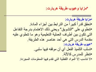 :‫هربارت‬ ‫طريقة‬ ‫وعيوب‬ ‫*مزايا‬
•
:‫هربارت‬ ‫طريقة‬ ‫مزايا‬
•
.‫المادة‬ ‫أجزاء‬ ‫بين‬ ‫الترابط‬ ‫من‬ ً‫ا‬‫كبير‬ ً‫ا‬‫قدر‬ ‫تحقق‬
•
‫التفاعل‬ ‫بدرجة‬ ‫االهتمام‬ ‫ذلك‬ ‫ويعني‬ "‫"التشويق‬ ‫على‬ ‫تنطوي‬
‫عليه‬ ‫تنطوي‬ ‫ما‬ ‫وهو‬ ‫التعليمية‬ ‫العملية‬ ‫اف‬U
‫ر‬‫أط‬ ‫بين‬ ‫تكون‬ ‫التي‬
.‫الطريقة‬ ‫هذه‬ ‫عناصر‬ ‫أحد‬ ‫هي‬ ‫التي‬ ‫الدرس‬ ‫مقدمة‬
:‫هربارت‬ ‫طريقة‬ ‫*عيوب‬
•
.‫سلبي‬ ‫فيها‬ ‫موقفه‬ ‫أن‬ ‫أي‬ ‫الفعل‬ ‫التلميذ‬ ‫تسلب‬
•
.‫كاآللة‬ ‫للمدرس‬ ‫تنظر‬
•
.‫المجردة‬ ‫المعلومات‬ ‫فيها‬ ‫تقدم‬ ‫التي‬ ‫اللفظية‬ ‫المواد‬ ‫إال‬ ‫تناسب‬ ‫ال‬
 