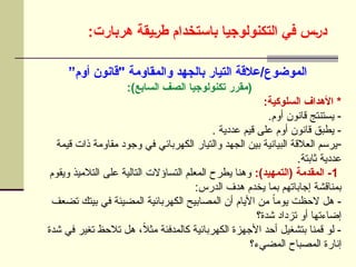 :‫هربارت‬ ‫]يقة‬‫ر‬‫ط‬ ‫باستخدام‬ ‫التكنولوجيا‬ ‫في‬ ‫]س‬‫ر‬‫د‬
”‫أوم‬ ‫"قانون‬ ‫والمقاومة‬ ‫بالجهد‬ ‫التيار‬ ‫عالقة‬/‫الموضوع‬
:)‫السابع‬ ‫الصف‬ ‫تكنولوجيا‬ ‫(مقرر‬
:‫السلوكية‬ ‫األهداف‬ *
.‫أوم‬ ‫قانون‬ ‫يستنتج‬ -
. ‫عددية‬ ‫قيم‬ ‫على‬ ‫أوم‬ ‫قانون‬ ‫يطبق‬ -
-
‫قيمة‬ ‫ذات‬ ‫مقاومة‬ ‫وجود‬ ‫في‬ ‫الكهربائي‬ ‫والتيار‬ ‫الجهد‬ ‫بين‬ ‫البيانية‬ ‫العالقة‬ ‫يرسم‬
.‫ثابتة‬ ‫عددية‬
1
:)‫(التمهيد‬ ‫المقدمة‬ -
‫ويقوم‬ ‫التالميذ‬ ‫على‬ ‫التالية‬ ‫التساؤالت‬ ‫المعلم‬ ‫يطرح‬ ‫وهنا‬
:‫الدرس‬ ‫هدف‬ ‫يخدم‬ ‫بما‬ ‫إجاباتهم‬ ‫بمناقشة‬
‫تضعف‬ ‫بيتك‬ ‫في‬ ‫المضيئة‬ ‫الكهربائية‬ ‫المصابيح‬ ‫أن‬ ‫األيام‬ ‫من‬ ً‫ا‬‫يوم‬ ‫الحظت‬ ‫هل‬ -
‫شدة؟‬ ‫تزداد‬ ‫أو‬ ‫إضاءتها‬
‫شدة‬ ‫في‬ ‫تغير‬ ‫تالحظ‬ ‫هل‬ ،ً
‫ال‬‫مث‬ ‫كالمدفئة‬ ‫الكهربائية‬ ‫األجهزة‬ ‫أحد‬ ‫بتشغيل‬ ‫قمنا‬ ‫لو‬ -
‫المضيء؟‬ ‫المصباح‬ ‫إنارة‬
 