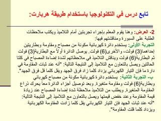 ‫تابع‬
:‫هربارت‬ ‫]يقة‬‫ر‬‫ط‬ ‫باستخدام‬ ‫التكنولوجيا‬ ‫في‬ ‫درس‬
2
:‫العرض‬ -
‫مالحظات‬ ‫ويكتب‬ ‫التالميذ‬ ‫أمام‬ ‫تجربتين‬ ‫بإجراء‬ ‫المعلم‬ ‫يقوم‬ ‫وهنا‬
:‫فيها‬ ‫ومناقشتهم‬ ‫السبورة‬ ‫على‬ ‫الطلبة‬
:‫األولى‬ ‫التجربة‬
‫وبطاريتين‬ ‫ومقاومة‬ ‫مصباح‬ ‫من‬ ‫مكونة‬ ‫كهربائية‬ ‫دائرة‬ ‫يستخدم‬
(‫إحداهما‬
3
(‫واألخرى‬ ،‫فولت‬ )
6
(‫البطارية‬ ‫مع‬ ً
‫ال‬‫أو‬ ‫الدائرة‬ ‫يوصل‬ .‫فولت‬ )
3
‫فولت‬ )
(‫البطارية‬ ‫ثم‬
6
‫كلتا‬ ‫في‬ ‫المصباح‬ ‫إضاءة‬ ‫لشدة‬ ‫مالحظاتهم‬ ‫في‬ ‫التالميذ‬ ‫ويناقش‬ ‫فولت‬ )
‫في‬ ‫المقاومة‬ ‫ثبات‬ ‫عند‬ ‫"أنه‬ :‫التالية‬ ‫النتيجة‬ ‫إلى‬ ‫التالميذ‬ ‫مع‬ ‫بالتعاون‬ ‫ويصل‬ ‫الحالتين‬
."‫الجهد‬ ‫فرق‬ ‫قل‬ ‫كلما‬ ‫ويقل‬ ‫الجهد‬ ‫فرق‬ ‫زاد‬ ‫كلما‬ ‫يزداد‬ ‫الكهربائي‬ ‫التيار‬ ‫فإن‬ ‫ما‬ ‫دارة‬
:‫الثانية‬ ‫التجربة‬ -‫ب‬
‫كهربائي‬ ‫مصباح‬ ‫من‬ ‫مكونة‬ ‫كهربائية‬ ‫دائرة‬ ‫يستخدم‬
(‫وبطارية‬
6
‫ذراع‬ ‫يحرك‬ ً‫ا‬‫مع‬ ‫الدائرة‬ ‫أجزاء‬ ‫توصيل‬ ‫وبعد‬ .‫متغيرة‬ ‫ومقاومة‬ ‫فولت‬ )
‫زيادة‬ ‫عند‬ ‫المصباح‬ ‫إضاءة‬ ‫شدة‬ ‫مالحظة‬ ‫التالميذ‬ ‫من‬ ‫ويطلب‬ .‫المتغيرة‬ ‫المقاومة‬
:‫التالية‬ ‫النتيجة‬ ‫إلى‬ ‫التالميذ‬ ‫مع‬ ‫بالتعاون‬ ‫ويصل‬ ‫قيمتها‬ ‫خفض‬ ‫وعند‬ ‫المقاومة‬ ‫قيمة‬
‫الكهربائية‬ ‫المقاومة‬ ‫زادت‬ ‫كلما‬ ‫يقل‬ ‫الكهربائي‬ ‫التيار‬ ‫فإن‬ ‫الجهد‬ ‫ثبات‬ ‫عند‬ ‫"أنه‬
."‫المقاومة‬ ‫قلت‬ ‫كلما‬ ‫ويزداد‬
 