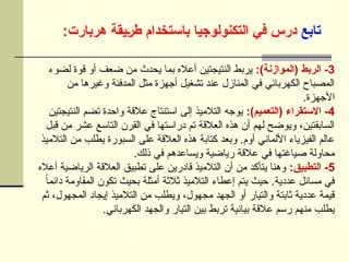 ‫تابع‬
:‫هربارت‬ ‫]يقة‬‫ر‬‫ط‬ ‫باستخدام‬ ‫التكنولوجيا‬ ‫في‬ ‫درس‬
3
:)‫(الموازنة‬ ‫الربط‬ -
‫لضوء‬ ‫قوة‬ ‫أو‬ ‫ضعف‬ ‫من‬ ‫يحدث‬ ‫بما‬ ‫أعاله‬ ‫النتيجتين‬ ‫يربط‬
‫من‬ ‫وغيرها‬ ‫المدفئة‬ ‫مثل‬ ‫أجهزة‬ ‫تشغيل‬ ‫عند‬ ‫المنازل‬ ‫في‬ ‫الكهربائي‬ ‫المصباح‬
.‫األجهزة‬
4
:)‫(التعميم‬ ‫االستقراء‬ -
‫النتيجتين‬ ‫تضم‬ ‫واحدة‬ ‫عالقة‬ ‫استنتاج‬ ‫إلى‬ ‫التالميذ‬ ‫يوجه‬
‫قبل‬ ‫من‬ ‫عشر‬ ‫التاسع‬ ‫القرن‬ ‫في‬ ‫دراستها‬ ‫تم‬ ‫العالقة‬ ‫هذه‬ ‫أن‬ ‫لهم‬ ‫ويوضح‬ ،‫السابقتين‬
‫التالميذ‬ ‫من‬ ‫يطلب‬ ‫السبورة‬ ‫على‬ ‫العالقة‬ ‫هذه‬ ‫كتابة‬ ‫وبعد‬ .‫أوم‬ ‫األلماني‬ ‫الفيزياء‬ ‫عالم‬
.‫ذلك‬ ‫في‬ ‫ويساعدهم‬ ‫رياضية‬ ‫عالقة‬ ‫في‬ ‫صياغتها‬ ‫محاولة‬
5
:‫التطبيق‬ -
‫أعاله‬ ‫الرياضية‬ ‫العالقة‬ ‫تطبيق‬ ‫على‬ ‫قادرين‬ ‫التالميذ‬ ‫أن‬ ‫من‬ ‫يتأكد‬ ‫وهنا‬
ً‫ا‬‫دائم‬ ‫المقاومة‬ ‫تكون‬ ‫بحيث‬ ‫أمثلة‬ ‫ثالثة‬ ‫التالميذ‬ ‫إعطاء‬ ‫يتم‬ ‫حيث‬ .‫عددية‬ ‫مسائل‬ ‫في‬
‫ثم‬ ،‫المجهول‬ ‫إيجاد‬ ‫التالميذ‬ ‫من‬ ‫ويطلب‬ ،‫مجهول‬ ‫الجهد‬ ‫أو‬ ‫والتيار‬ ‫ثابتة‬ ‫عددية‬ ‫قيمة‬
.‫الكهربائي‬ ‫والجهد‬ ‫التيار‬ ‫بين‬ ‫تربط‬ ‫بيانية‬ ‫عالقة‬ ‫رسم‬ ‫منهم‬ ‫يطلب‬
 