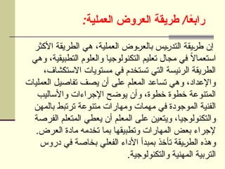 : /
‫العملية‬ ‫العروض‬ ‫طريقة‬ ‫ا‬ً
‫ع‬‫راب‬
‫األكثر‬ ‫الطريقة‬ ‫هي‬ ،‫العملية‬ ‫وض‬U
‫ر‬‫بالع‬ ‫يس‬U
‫ر‬‫التد‬ ‫يقة‬U
‫ر‬‫ط‬ ‫إن‬
‫وهي‬ ،‫التطبيقية‬ ‫والعلوم‬ ‫التكنولوجيا‬ ‫تعليم‬ ‫مجال‬ ‫في‬ ً
‫ال‬‫استعما‬
،‫االستكشاف‬ ‫مستويات‬ ‫في‬ ‫تستخدم‬ ‫التي‬ ‫الرئيسة‬ ‫الطريقة‬
‫العمليات‬ ‫تفاصيل‬ ‫يصف‬ ‫أن‬ ‫على‬ ‫المعلم‬ ‫تساعد‬ ‫وهي‬ ،‫واإلعداد‬
‫واألساليب‬ ‫اإلجراءات‬ ‫يوضح‬ ‫وأن‬ ،‫خطوة‬ ‫خطوة‬ ‫المتنوعة‬
‫بالمهن‬ ‫ترتبط‬ ‫متنوعة‬ ‫ومهارات‬ ‫مهمات‬ ‫في‬ ‫الموجودة‬ ‫الفنية‬
‫الفرصة‬ ‫المتعلم‬ ‫يعطي‬ ‫أن‬ ‫المعلم‬ ‫على‬ ‫ويتعين‬ ،‫والتكنولوجيا‬
.‫العرض‬ ‫مادة‬ ‫تخدمه‬ ‫بما‬ ‫وتطبيقها‬ ‫المهارات‬ ‫بعض‬ ‫إلجراء‬
‫دروس‬ ‫في‬ ‫بخاصة‬ ‫الفعلي‬ ‫األداء‬ ‫بمبدأ‬ ‫تأخذ‬ ‫يقة‬U
‫ر‬‫الط‬ ‫وهذه‬
.‫والتكنولوجية‬ ‫المهنية‬ ‫التربية‬
 