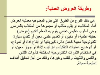 :‫العملية‬ ‫العروض‬ ‫وطريقة‬
‫العرض‬ ‫بعملية‬ ‫فيه‬ ‫المعلم‬ ‫يقوم‬ ‫التي‬ ‫ق‬U
‫ر‬‫الط‬ ‫من‬ ‫النوع‬ ‫ذلك‬ ‫هي‬
.‫بالعرض‬ ‫الطالب‬ ‫من‬ ‫مجموعة‬ ‫أو‬ ‫طالب‬ ‫يقوم‬ ‫أو‬ ،‫الطالب‬ ‫أمام‬
)‫(عرض‬ ‫لتقديم‬ ‫المعلم‬ ‫به‬ ‫يقوم‬ ‫تعلمي‬ ‫تعليمي‬ ‫أسلوب‬ ‫وهي‬
‫مهارة‬ ‫لتقديم‬ ‫أو‬ ‫معين‬ ‫علمي‬ ‫تعميم‬ ‫أو‬ ‫مفهوم‬ ‫أو‬ ،‫علمية‬ ‫حقيقة‬
،‫نموذج‬ ‫أو‬ ‫أداة‬ ‫إنتاج‬ ‫أو‬ ‫كهربائية‬ ‫دائرة‬ ‫كعمل‬ ‫معينة‬ ‫تكنولوجية‬
‫أو‬ ،‫معين‬ ‫جهاز‬ ‫أو‬ ‫ألداة‬ ‫والتركيب‬ ‫التفكيك‬ ‫عمليات‬ ‫لتوضيح‬ ‫أو‬
U
‫ر‬‫النش‬ ‫كأدوات‬ ‫المختلفة‬ ‫التكنولوجية‬ ‫األدوات‬ ‫استخدام‬ ‫في‬
U
‫ف‬‫أهدا‬ ‫تحقيق‬ ‫أجل‬ ‫من‬ ‫وذلك‬ ،‫وغيرها‬ ‫والثقب‬ ‫والتثبيت‬ ‫والقص‬
.‫معينة‬ ‫تعليمية‬
 