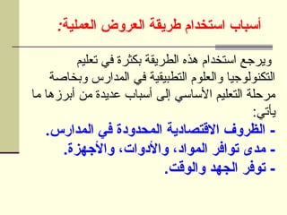 :‫العملية‬ ‫العروض‬ ‫طريقة‬ ‫استخدام‬ ‫أسباب‬
‫تعليم‬ ‫في‬ ‫بكثرة‬ ‫الطريقة‬ ‫هذه‬ ‫استخدام‬ ‫ويرجع‬
‫وبخاصة‬ ‫المدارس‬ ‫في‬ ‫التطبيقية‬ ‫والعلوم‬ ‫التكنولوجيا‬
‫ما‬ ‫أبرزها‬ ‫من‬ ‫عديدة‬ ‫أسباب‬ ‫إلى‬ ‫األساسي‬ ‫التعليم‬ ‫مرحلة‬
:‫يأتي‬
.‫المدارس‬ ‫في‬ ‫المحدودة‬ ‫االقتصادية‬ ‫الظروف‬ -
.‫واألجهزة‬ ،‫واألدوات‬ ،‫المواد‬ ‫توافر‬ ‫مدى‬ -
.‫والوقت‬ ‫الجهد‬ ‫توفر‬ -
 