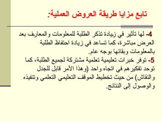 ‫مزايا‬ ‫تابع‬
:‫العملية‬ ‫العروض‬ ‫طريقة‬
4
-
‫بعد‬ ‫ف‬U
‫ر‬‫والمعا‬ ‫للمعلومات‬ ‫الطلبة‬ ‫تذكر‬ ‫يادة‬U
‫ز‬ ‫في‬ ‫تأثير‬ ‫لها‬
‫الطلبة‬ ‫احتفاظ‬ ‫زيادة‬ ‫في‬ ‫تساعد‬ ‫كما‬ ،‫مباشرة‬ ‫العرض‬
.‫عام‬ ‫بوجه‬ ‫وبقائها‬ ‫بالمعلومات‬
5
-
‫كما‬ ،‫الطلبة‬ ‫لجميع‬ ‫مشتركة‬ ‫تعلمية‬ ‫تعليمية‬ ‫خبرات‬ ‫توفر‬
‫للجدل‬ ‫قابل‬ ‫األمر‬ ‫(وهذا‬ ‫واحد‬ ‫اتجاه‬ ‫في‬ ‫تفكيرهم‬ ‫توحد‬
‫وتنفيذه‬ ‫التعلمي‬ ‫التعليمي‬ U
‫ف‬‫الموق‬ ‫تخطيط‬ ‫حيث‬ ‫من‬ )‫والنقاش‬
.‫النتائج‬ ‫إلى‬ ‫والوصول‬
 