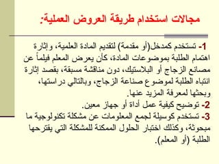 :‫العملية‬ ‫العروض‬ ‫طريقة‬ ‫استخدام‬ ‫مجاالت‬
1
-
‫وإثارة‬ ،‫العلمية‬ ‫المادة‬ ‫لتقديم‬ )‫مقدمة‬ ‫كمدخل(أو‬ ‫تستخدم‬
‫عن‬ ً‫ا‬‫فيلم‬ ‫المعلم‬ ‫يعرض‬ ‫كأن‬ ،‫المادة‬ ‫بموضوعات‬ ‫الطلبة‬ ‫اهتمام‬
‫إثارة‬ ‫بقصد‬ ،‫مسبقة‬ ‫مناقشة‬ ‫دون‬ ،‫البالستيك‬ ‫أو‬ ‫الزجاج‬ ‫مصانع‬
،‫دراستها‬ ‫وبالتالي‬ ،‫الزجاج‬ ‫صناعة‬ ‫لموضوع‬ ‫الطلبة‬ ‫انتباه‬
.‫عنها‬ ‫المزيد‬ ‫لمعرفة‬ ‫وبحثها‬
2
-
.‫معين‬ ‫جهاز‬ ‫أو‬ ‫أداة‬ ‫عمل‬ ‫كيفية‬ ‫توضيح‬
3
-
‫ما‬ ‫تكنولوجية‬ ‫مشكلة‬ ‫عن‬ ‫المعلومات‬ ‫لجمع‬ ‫كوسيلة‬ ‫تستخدم‬
‫يقترحها‬ ‫التي‬ ‫للمشكلة‬ ‫الممكنة‬ ‫الحلول‬ ‫اختبار‬ ‫وكذلك‬ ،‫مبحوثة‬
.)‫المعلم‬ ‫(أو‬ ‫الطلبة‬
 