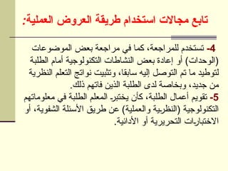 :‫العملية‬ ‫العروض‬ ‫طريقة‬ ‫استخدام‬ ‫مجاالت‬ ‫تابع‬
4
-
‫الموضوعات‬ ‫بعض‬ ‫مراجعة‬ ‫في‬ ‫كما‬ ،‫للمراجعة‬ ‫تستخدم‬
‫الطلبة‬ ‫أمام‬ ‫التكنولوجية‬ ‫النشاطات‬ ‫بعض‬ ‫إعادة‬ ‫أو‬ )‫(الوحدات‬
‫النظرية‬ ‫التعلم‬ ‫نواتج‬ ‫وتثبيت‬ ،‫سابقا‬ ‫إليه‬ ‫التوصل‬ ‫تم‬ ‫ما‬ ‫لتوطيد‬
.‫ذلك‬ ‫فاتهم‬ ‫الذين‬ ‫الطلبة‬ ‫لدى‬ ‫وبخاصة‬ ،‫جديد‬ ‫من‬
5
-
‫معلوماتهم‬ ‫في‬ ‫الطلبة‬ ‫المعلم‬ U
‫ر‬‫يختب‬ ‫كأن‬ ،‫الطلبة‬ ‫أعمال‬ ‫تقويم‬
‫أو‬ ،‫الشفوية‬ ‫األسئلة‬ ‫طريق‬ ‫عن‬ )‫والعملية‬ ‫ية‬U
‫ر‬‫(النظ‬ ‫التكنولوجية‬
.‫األدائية‬ ‫أو‬ ‫التحريرية‬ ‫ات‬U
‫ر‬‫االختبا‬
 