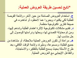 : *
‫العملية‬ ‫العروض‬ ‫طريقة‬ ‫تحسين‬ ‫تابع‬
.‫ج‬
‫صة‬U
‫ر‬‫الف‬ ‫وإتاحة‬ ،‫آلخر‬ ‫حين‬ ‫من‬ ‫الصامتة‬ ‫وض‬U
‫ر‬‫الع‬ ‫استخدام‬
‫في‬ ،‫شاهدوه‬ ‫أو‬ ‫الحظوه‬ ‫عما‬ ‫ويعبروا‬ ،‫يكتبوا‬ ‫لكي‬ ‫للطلبة‬
.‫منظمة‬ ‫تكنولوجية‬ ‫تقارير‬ ‫صيغة‬
.‫د‬
،‫إليها‬ ‫وشدهم‬ ‫الطلبة‬ ‫اهتمام‬ ‫إلثارة‬ ‫تكنولوجية‬ ‫مشكالت‬ ‫تقديم‬
‫إلى‬ ‫للوصول‬ ‫ودراستها‬ ‫وبحثها‬ ،‫لها‬ ‫التصدي‬ ‫محاولة‬ ‫ثم‬ ‫ومن‬
.‫لها‬ ‫مناسب‬ ‫حل‬
.‫هـ‬
‫من‬ ‫مشاهدة‬ ‫أو‬ ،‫مالحظة‬ ‫العملية‬ ‫العروض‬ ‫تكون‬ ‫أن‬ ‫مراعاة‬
‫بعد‬ ،‫الكافي‬ ‫الوقت‬ ‫وإتاحة‬ ،‫ومثيرة‬ ،‫ومسموعة‬ ،‫الطلبة‬ ‫جميع‬
،‫واالستجابة‬ ،‫بالتفكير‬ ‫للطلبة‬ ‫يسمح‬ ‫بحيث‬ ‫األسئلة‬ ‫طرح‬
.‫العملية‬ ‫العروض‬ ‫مع‬ ‫اإليجابي‬ ‫والتفاعل‬
 