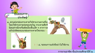 การงานอาชีพ ชั้นประถมศึกษาปีที่ ๒
๓. ตกแต่งกล่องกระดาษให้สวยงามตามที่ออกแบบ
โดยใช้กระดาษห่อของขวัญ กระดาษสีหรือกระดาษ
นิตยสารฉีกหรือตัดเป็นชิ้นเล็ก ๆ ทากาวลาเทกซ์
แล้วปะติดลงบนกล่องกระดาษโดยรอบ 
 ๔. รอจนกาวแห้งจึงนำไปใช้งาน
ขั้นตอนการ
ประดิษฐ์
 