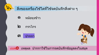 สิ่งของเครื่องใช้ใดที่ใช้จดบันทึกสิ่งต่าง ๆ
๖.
หม้อหุงข้าว
กรรไกร
เฉลย เหตุผล ปากกาใช้ในการจดบันทึกข้อมูลลงในสมุด
ปากกา
ปากกา
 