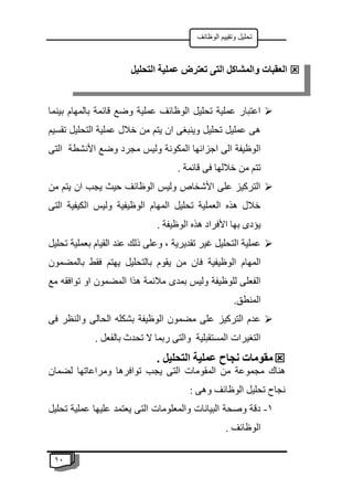 11
‫الوظائف‬ ‫وتقييم‬ ‫تحليل‬

‫بينما‬ ‫بالمهام‬ ‫قائمة‬ ‫وضع‬ ‫عملية‬ ‫الوظائف‬ ‫تحليل‬ ‫عملية‬ ‫اعتبار‬
‫تقسيم‬ ‫التحليل‬ ‫عملية‬ ‫خالل‬ ‫من‬ ‫يتم‬ ‫ان‬ ‫وينبغى‬ ‫تحليل‬ ‫عمليل‬ ‫هى‬
‫وضع‬ ‫مجرد‬ ‫وليس‬ ‫المكونة‬ ‫اجزائها‬ ‫الى‬ ‫الوظيفة‬
‫التى‬ ‫األنشطة‬
. ‫قائمة‬ ‫فى‬ ‫خاللها‬ ‫من‬ ‫تتم‬

‫من‬ ‫يتم‬ ‫ان‬ ‫يجب‬ ‫حيث‬ ‫الوظائف‬ ‫وليس‬ ‫األشخاص‬ ‫على‬ ‫التركيز‬
‫التى‬ ‫الكيفية‬ ‫وليس‬ ‫الوظيفية‬ ‫المهام‬ ‫تحليل‬ ‫العملية‬ ‫هذه‬ ‫خالل‬
. ‫الوظيفة‬ ‫هذه‬ ‫األفراد‬ ‫بها‬ ‫يؤدى‬

‫تحليل‬ ‫بعملية‬ ‫القيام‬ ‫عند‬ ‫ذلك‬ ‫وعلى‬ ، ‫تقديرية‬ ‫غير‬ ‫التحليل‬ ‫عملية‬
‫الوظيفية‬ ‫المهام‬
‫بالمضمون‬ ‫فقط‬ ‫يهتم‬ ‫بالتحليل‬ ‫يقوم‬ ‫من‬ ‫فان‬
‫مع‬ ‫توافقه‬ ‫او‬ ‫المضمون‬ ‫هذا‬ ‫مالئمة‬ ‫بمدى‬ ‫وليس‬ ‫للوظيفة‬ ‫الفعلى‬
.‫المنطق‬

‫فى‬ ‫والنظر‬ ‫الحالى‬ ‫بشكله‬ ‫الوظيفة‬ ‫مضمون‬ ‫على‬ ‫التركيز‬ ‫عدم‬
. ‫بالفعل‬ ‫تحدث‬ ‫ال‬ ‫ربما‬ ‫والتى‬ ‫المستقبلية‬ ‫التغيرات‬

. ‫التحليل‬ ‫عملية‬ ‫نجاح‬ ‫مقومات‬
‫المقو‬ ‫من‬ ‫مجموعة‬ ‫هناك‬
‫لضمان‬ ‫ومراعاتها‬ ‫توافرها‬ ‫يجب‬ ‫التى‬ ‫مات‬
: ‫وهى‬ ‫الوظائف‬ ‫تحليل‬ ‫نجاح‬
1
-
‫تحليل‬ ‫عملية‬ ‫عليها‬ ‫يعتمد‬ ‫التى‬ ‫والمعلومات‬ ‫البيانات‬ ‫وصحة‬ ‫دقة‬
. ‫الوظائف‬

‫التحليل‬ ‫عملية‬ ‫تعترض‬ ‫التى‬ ‫والمشاكل‬ ‫العقبات‬
 