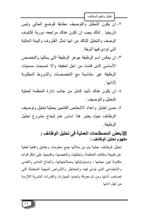 11
‫الوظائف‬ ‫وتقييم‬ ‫تحليل‬
2
-
‫وليس‬ ‫الحالى‬ ‫للوضع‬ ‫مطابقا‬ ‫والتوصيف‬ ‫التحليل‬ ‫يكون‬ ‫ان‬
‫لكشوف‬ ‫دورية‬ ‫مراجعه‬ ‫هناك‬ ‫تكون‬ ‫ان‬ ‫يجب‬ ‫لذلك‬ . ‫تاريخيا‬
‫من‬ ‫للتأكد‬ ‫والتحليل‬ ‫الوصف‬
‫الحالية‬ ‫والبيئة‬ ‫الظروف‬ ‫تمثل‬ ‫انها‬
. ‫الويفة‬ ‫فيها‬ ‫تؤدى‬ ‫التى‬
3
-
‫والتخصص‬ ‫يمثلها‬ ‫التى‬ ‫الوظيفة‬ ‫جوهر‬ ‫الوظيفة‬ ‫اسم‬ ‫يعكس‬ ‫ان‬
‫مسميات‬ ‫اصبحت‬ ‫واال‬ ‫تحقيقه‬ ‫اجل‬ ‫من‬ ‫قامت‬ ‫الذى‬ ‫األساسى‬
‫المطلوبة‬ ‫والشروط‬ ‫التخصصات‬ ‫مع‬ ‫متناسبة‬ ‫غير‬ ‫الوظيفة‬
. ‫ألدائها‬
4
-
‫إدا‬ ‫جانب‬ ‫من‬ ‫كامل‬ ‫تأييد‬ ‫هناك‬ ‫يكون‬ ‫ان‬
‫لعملية‬ ‫المنظمة‬ ‫رة‬
. ‫والتوصيف‬ ‫التحليل‬
5
-
‫وتوصيف‬ ‫تحليل‬ ‫بعملية‬ ‫القائمين‬ ‫االشخاص‬ ‫واعداد‬ ‫اختيار‬ ‫حسن‬
‫تحليل‬ ‫مشروع‬ ‫لنجاح‬ ‫هام‬ ‫اساس‬ ‫هذا‬ ‫يعتبر‬ ‫حيث‬ ‫الوظائف‬
. ‫الوظيفة‬

: ‫الوظائف‬ ‫تحليل‬ ‫فى‬ ‫العملية‬ ‫المصطلحات‬ ‫بعض‬
: ‫الوظائف‬ ‫تحليل‬ ‫مفهوم‬
‫معل‬ ‫جمع‬ ‫خاللها‬ ‫من‬ ‫يتم‬ ‫عملية‬ ‫الوظائف‬ ‫تحليل‬
‫فعلية‬ ‫واقعية‬ ‫وحقائق‬ ‫ومات‬
‫قوائم‬ ‫شكل‬ ‫على‬ ‫وتقديمها‬ ،‫وتلخيصها‬ ،‫وتحليلها‬ ،‫المنظمة‬ ‫وظائف‬ ‫طبيعة‬ ‫عن‬
‫والنفسى‬ ‫المادى‬ ‫والمناخ‬ ،‫وصالحيياتها‬ ‫ومسؤولياتها‬ ، ‫مهامها‬ ‫تبين‬ ‫مكتوبة‬
‫التى‬ ‫المحتملة‬ ‫المهنية‬ ‫واألمراض‬ ‫والمخاطر‬ ،‫فيه‬ ‫تؤدى‬ ‫الذى‬ ‫واالجتماعى‬
‫وتح‬ ‫معرفة‬ ‫ثم‬ ‫ومن‬ ‫أدائها‬ ‫تصاحب‬
‫الالزمة‬ ‫البشرية‬ ‫والقدرات‬ ‫المهارات‬ ‫ديد‬
‫أدائها‬ ‫أجل‬ ‫من‬
 