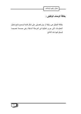 12
‫الوظائف‬ ‫وتقييم‬ ‫تحليل‬
: ‫الوظيفى‬ ‫الوصف‬ ‫بطاقة‬
‫تحليل‬ ‫نتائج‬ ‫توضح‬ ‫قائمة‬ ‫شكل‬ ‫على‬ ‫تفصيلى‬ ‫بيان‬ ‫أو‬ ‫وثيقة‬ ‫هى‬ ‫التحليل‬ ‫بطاقة‬
‫خصيصا‬ ‫مصممة‬ ‫وهى‬ ‫السابقة‬ ‫المرحلة‬ ‫فى‬ ‫تحليلها‬ ‫جرى‬ ‫التى‬ ‫المعلومات‬
‫النتائج‬ ‫هذه‬ ‫فيها‬ ‫ليسجل‬
 