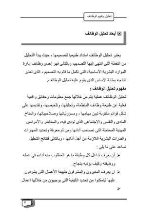 3
‫الوظائف‬ ‫وتقييم‬ ‫تحليل‬
‫طبيعيا‬ ‫امتداد‬ ‫الوظائف‬ ‫تحليل‬ ‫يعتبر‬
‫التحليل‬ ‫يبدأ‬ ‫حيث‬ ، ‫لتصميمها‬
‫إدارة‬ ‫وظائف‬ ‫إحدى‬ ‫فهو‬ ‫وبالتالى‬ ،‫التصميم‬ ‫إليها‬ ‫انتهى‬ ‫التى‬ ‫النقطة‬ ‫من‬
‫تعتبر‬ ‫الذى‬ ، ‫التصميم‬ ‫به‬ ‫قام‬ ‫ما‬ ‫تكمل‬ ‫التى‬ ،‫األساسية‬ ‫البشرية‬ ‫الموارد‬
.‫الوظائف‬ ‫تحليل‬ ‫عليه‬ ‫يقوم‬ ‫الذى‬ ‫األساس‬ ‫بمثابة‬ ‫نتائجه‬
: ‫الوظائف‬ ‫تحليل‬ ‫مفهوم‬
‫ي‬ ‫عملية‬ ‫الوظائف‬ ‫تحليل‬
‫واقعية‬ ‫وحقائق‬ ‫معلومات‬ ‫جمع‬ ‫خاللها‬ ‫من‬ ‫تم‬
‫على‬ ‫وتقديمها‬ ،‫وتلخيصها‬ ،‫وتحليلها‬ ،‫المنظمة‬ ‫وظائف‬ ‫طبيعة‬ ‫عن‬ ‫فعلية‬
‫والمناخ‬ ،‫وصالحيياتها‬ ‫ومسؤولياتها‬ ، ‫مهامها‬ ‫تبين‬ ‫مكتوبة‬ ‫قوائم‬ ‫شكل‬
‫واألمراض‬ ‫والمخاطر‬ ،‫فيه‬ ‫تؤدى‬ ‫الذى‬ ‫واالجتماعى‬ ‫والنفسى‬ ‫المادى‬
‫أدا‬ ‫تصاحب‬ ‫التى‬ ‫المحتملة‬ ‫المهنية‬
‫المهارات‬ ‫وتحديد‬ ‫معرفة‬ ‫ثم‬ ‫ومن‬ ‫ئها‬
‫التحليل‬ ‫فنتائج‬ ‫وبالتالى‬ ، ‫أدائها‬ ‫أجل‬ ‫من‬ ‫الالزمة‬ ‫البشرية‬ ‫والقدرات‬
: ‫يلى‬ ‫ما‬ ‫على‬ ‫تساعد‬

‫عمله‬ ‫فى‬ ‫أداءه‬ ‫منه‬ ‫المطلوب‬ ‫هو‬ ‫ما‬ ‫وظيفة‬ ‫كل‬ ‫شاغل‬ ‫يعرف‬ ‫أن‬
.‫بنجاح‬ ‫يؤديه‬ ‫وكيف‬ ‫ووظيفته‬

‫يشرفون‬ ‫التى‬ ‫األعمال‬ ‫طبيعة‬ ‫والمشرفون‬ ‫المديرون‬ ‫يعرف‬ ‫ان‬
‫عليها‬
‫اعمال‬ ‫خاللها‬ ‫من‬ ‫يوجهون‬ ‫التى‬ ‫الكيفية‬ ‫تحديد‬ ‫من‬ ‫ليتمكنوا‬


‫الو‬ ‫تحليل‬ ‫أبعاد‬
‫ظائف‬
 